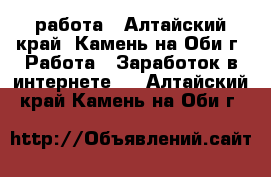 работа - Алтайский край, Камень-на-Оби г. Работа » Заработок в интернете   . Алтайский край,Камень-на-Оби г.